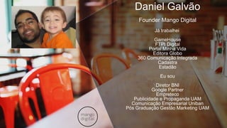 Daniel Galvão
Founder Mango Digital
Já trabalhei
GameHouse
FTPI Digital
Portal Minha Vida
Editora Globo
360 Comunicação Integrada
Cadastra
Estadão
Eu sou
Diretor BNI
Google Partner
Empreteco
Publicidade e Propaganda UAM
Comunicação Empresarial Uniban
Pós Graduação Gestão Marketing UAM
 