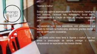 “Apenas o melhor”
Somos uma agência especializada em Performance, trabalhando
com Adwords, Facebook Ads, AdNetworks, Social Media,
Desenvolvimento e Criação de todas as soluções necessárias
para os nossos clientes.
Já nascemos com muita experiência, com profissionais que
atuam no mercado há muitos anos, atendendo grandes clientes e
com as certificações necessárias.
Como citado acima nosso lema é “Apenas o melhor” com isso
temos a preocupação de sempre entregar o melhor,
ultrapassando as expectativas dos nossos clientes.
 
