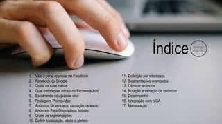 Índice
1. Vale a pena anunciar no Facebook
2. Facebook ou Google
3. Quais as suas metas
4. Qual estratégias adotar no Facebook Ads
5. Escolhendo seu público-alvo
6. Postagens Promovidas
7. Anúncios de venda ou captação de leads
8. Anúncios Para Dispositivos Móveis
9. Quais as segmentações
10. Definir localização, idade e gênero
11. Definição por interesses
12. Segmentações avançadas
13. Otimizar anúncios
14. Rotação e variação de anúncios
15. Desempenho
16. Integração com o GA
17. Mensuração
 