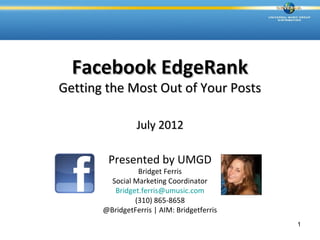 Facebook EdgeRank
Getting the Most Out of Your Posts

                 July 2012

        Presented by UMGD
                 Bridget Ferris
         Social Marketing Coordinator
          Bridget.ferris@umusic.com
                (310) 865-8658
       @BridgetFerris | AIM: Bridgetferris
                                             1
 