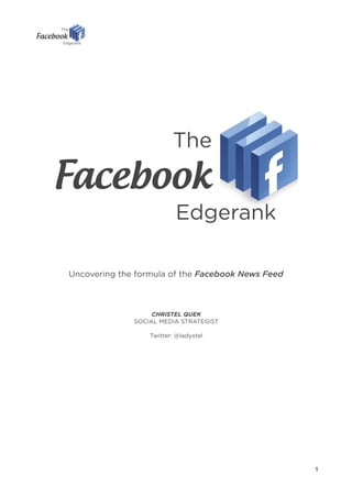 The
Facebook
                          Edgerank

Uncovering the formula of the Facebook News Feed



                   CHRISTEL QUEK
              SOCIAL MEDIA STRATEGIST

                  Twitter: @ladyxtel




                                                   1
 