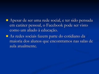 Apesar de ser uma rede social, e ter sido pensada em caráter pessoal, o Facebook pode ser visto como um aliado à educação.  As redes sociais fazem parte do cotidiano da maioria dos alunos que encontramos nas salas de aula atualmente. 