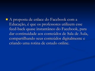 A proposta de enlace do Facebook com a Educação, é que os professores utilizem esse feed-back quase instantâneo do Facebook, para dar continuidade aos conteúdos de Sala de Aula, compartilhando seus conteúdos digitalmente e criando uma rotina de estudo online.   