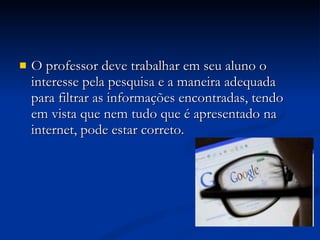 O professor deve trabalhar em seu aluno o interesse pela pesquisa e a maneira adequada para filtrar as informações encontradas, tendo em vista que nem tudo que é apresentado na internet, pode estar correto. 