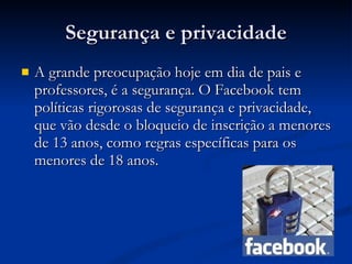 Segurança e privacidade A grande preocupação hoje em dia de pais e professores, é a segurança. O Facebook tem políticas rigorosas de segurança e privacidade, que vão desde o bloqueio de inscrição a menores de 13 anos, como regras específicas para os menores de 18 anos.   