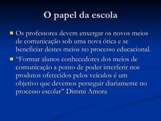 O papel da escola Os professores devem enxergar os novos meios de comunicação sob uma nova ótica e se beneficiar destes meios no processo educacional. “ Formar alunos conhecedores dos meios de comunicação a ponto de poder interferir nos produtos oferecidos pelos veículos é um objetivo que devemos perseguir diariamente no processo escolar” Dimmi Amora 