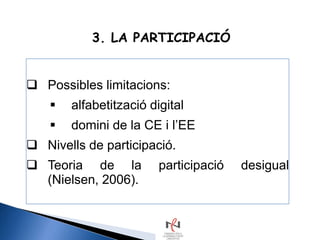 3. LA PARTICIPACIÓ


 Possibles limitacions:
       alfabetització digital
       domini de la CE i l’EE
 Nivells de participació.
 Teoria de la           participació   desigual
  (Nielsen, 2006).
 