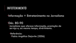 INFOTENIMENTO 
Informação + Entretenimento no Jornalismo 
Déc. 80-90 
Jornalismo que oferece informação, prestação de serviço e, ao mesmo tempo, divertimento. 
Referência: 
Fabia Angélica Dejavite (2006)  