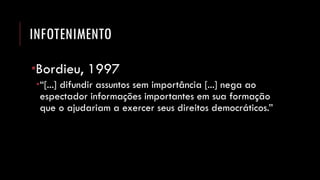 INFOTENIMENTO 
Bordieu, 1997 
“[...] difundir assuntos sem importância [...] nega ao espectador informações importantes em sua formação que o ajudariam a exercer seus direitos democráticos.”  