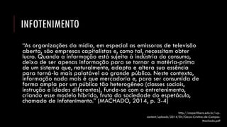 INFOTENIMENTO 
“As organizações da mídia, em especial as emissoras de televisão aberta, são empresas capitalistas e, como tal, necessitam obter lucro. Quando a informação está sujeita à indústria do consumo, deixa de ser apenas informação para se tornar a matéria-prima de um sistema que, naturalmente, adapta e altera sua essência para torná-la mais palatável ao grande público. Neste contexto, informação nada mais é que mercadoria e, para ser consumida de forma ampla por um público tão heterogêneo (classes sociais, instrução e idades diferentes), funde-se com o entretenimento, criando esse modelo híbrido, fruto da sociedade do espetáculo, chamado de infotenimento.” (MACHADO, 2014, p. 3-4) 
http://casperlibero.edu.br/wp- content/uploads/2014/04/Gaya-Cristina-de-Campos- Machado.pdf  