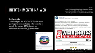 INFOTENIMENTO NA WEB 
1. Conteúdo Use a regra do 80/20: 80% das suas postagens com conteúdo interessante e social. Os outros 20% devem ser conteúdo institucional/promocional. 
8/6/2014 
PROF. MS. AGNES ARRUDA | JORNALISMO COMUNITÁRIO 
29 
Fonte: http://revistapegn.globo.com/Colunistas/Rafael- Teixeira/noticia/2014/03/12-acertos-e-erros-na- hora-de-gerenciar-sua-pagina-no-facebook.html  