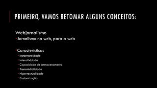 PRIMEIRO, VAMOS RETOMAR ALGUNS CONCEITOS: 
Webjornalismo 
Jornalismo na web, para a web 
Características 
Instantaneidade 
Interatividade 
Capacidade de armazenamento 
Transmidialidade 
Hipertextualidade 
Customização  