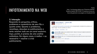 INFOTENIMENTO NA WEB 
2. Interação Responda às perguntas, críticas, problemas e comentários de seus fãs o quanto antes. Quanto a problemas, reconheça, desculpe-se publicamente e tente resolver tudo em um canal exclusivo. Aqui, porém, é preciso de uma análise cuidadosa. Em alguns casos, é melhor – ou necessário – resolver a crise publicamente. 
8/6/2014 
PROF. MS. AGNES ARRUDA | JORNALISMO COMUNITÁRIO 
30 
Fonte: http://revistapegn.globo.com/Colunistas/Rafael- Teixeira/noticia/2014/03/12-acertos-e-erros-na- hora-de-gerenciar-sua-pagina-no-facebook.html  