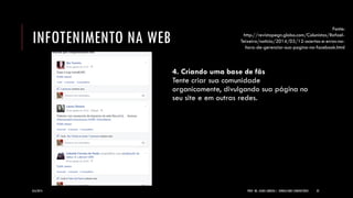 INFOTENIMENTO NA WEB 
4. Criando uma base de fãs Tente criar sua comunidade organicamente, divulgando sua página no seu site e em outras redes. 
8/6/2014 
PROF. MS. AGNES ARRUDA | JORNALISMO COMUNITÁRIO 
32 
Fonte: http://revistapegn.globo.com/Colunistas/Rafael- Teixeira/noticia/2014/03/12-acertos-e-erros-na- hora-de-gerenciar-sua-pagina-no-facebook.html  