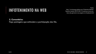 INFOTENIMENTO NA WEB 
5. Comentários Faça postagens que estimulem a participação dos fãs. 
8/6/2014 
PROF. MS. AGNES ARRUDA | JORNALISMO COMUNITÁRIO 
33 
Fonte: http://revistapegn.globo.com/Colunistas/Rafael- Teixeira/noticia/2014/03/12-acertos-e-erros-na- hora-de-gerenciar-sua-pagina-no-facebook.html  