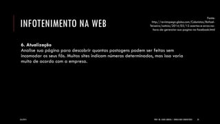 INFOTENIMENTO NA WEB 
6. Atualização Analise sua página para descobrir quantas postagens podem ser feitas sem incomodar os seus fãs. Muitos sites indicam números determinados, mas isso varia muito de acordo com a empresa. 
8/6/2014 
PROF. MS. AGNES ARRUDA | JORNALISMO COMUNITÁRIO 
34 
Fonte: http://revistapegn.globo.com/Colunistas/Rafael- Teixeira/noticia/2014/03/12-acertos-e-erros-na- hora-de-gerenciar-sua-pagina-no-facebook.html  