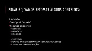 PRIMEIRO, VAMOS RETOMAR ALGUNS CONCEITOS: 
E o texto 
Sem “padrão-web” 
Recursos disponíveis 
COERÊNCIA 
PERTINÊNCIA 
BOM SENSO 
CRIATIVIDADE 
DOMÍNIO DA LÍNGUA ESTRANGEIRA E DOS TERMOS WÉBICOS 
CURIOSIDADE E EXPERIMENTAÇÃO  