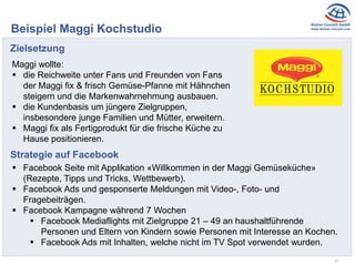 17
Beispiel Maggi Kochstudio
Zielsetzung
Maggi wollte:
 die Reichweite unter Fans und Freunden von Fans
der Maggi fix & frisch Gemüse-Pfanne mit Hähnchen
steigern und die Markenwahrnehmung ausbauen.
 die Kundenbasis um jüngere Zielgruppen,
insbesondere junge Familien und Mütter, erweitern.
 Maggi fix als Fertigprodukt für die frische Küche zu
Hause positionieren.
Strategie auf Facebook
 Facebook Seite mit Applikation «Willkommen in der Maggi Gemüseküche»
(Rezepte, Tipps und Tricks, Wettbewerb).
 Facebook Ads und gesponserte Meldungen mit Video-, Foto- und
Fragebeiträgen.
 Facebook Kampagne während 7 Wochen
 Facebook Mediaflights mit Zielgruppe 21 – 49 an haushaltführende
Personen und Eltern von Kindern sowie Personen mit Interesse an Kochen.
 Facebook Ads mit Inhalten, welche nicht im TV Spot verwendet wurden.
 