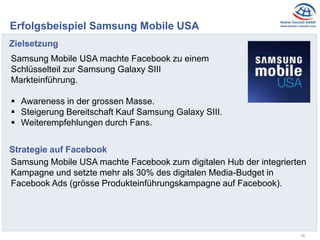 26
Erfolgsbeispiel Samsung Mobile USA
Zielsetzung
Samsung Mobile USA machte Facebook zu einem
Schlüsselteil zur Samsung Galaxy SIII
Markteinführung.
 Awareness in der grossen Masse.
 Steigerung Bereitschaft Kauf Samsung Galaxy SIII.
 Weiterempfehlungen durch Fans.
Strategie auf Facebook
Samsung Mobile USA machte Facebook zum digitalen Hub der integrierten
Kampagne und setzte mehr als 30% des digitalen Media-Budget in
Facebook Ads (grösse Produkteinführungskampagne auf Facebook).
 