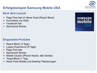 28
Erfolgsbeispiel Samsung Mobile USA
Nach dem Launch
 Page Post Ads im News Feed (Reach Block)
 Kurzvideos via Viddy
 Facebook Ads
 Sponsored Stories
Eingesetzte Produkte
 Reach Block (3 Tage)
 Logout Experience (6 Tage)
 Page Post Ads
 Sponsored Stories
 Mobile Cluster (iPhone Nutzer, alte Geräte)
 Target Block (1 Tag)
 News Feed Mobile und Desktop Platzierungen
 