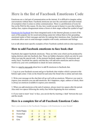 Here is the list of Facebook Emoticons Code
Emoticons are a vital part of communication on the internet. It is difficult to imagine online
conversations without them. Facebook emoticons are now the convention and norm instead
of exemption when it comes to online communication. There is a proliferation of icons for
free on the Web for this reason. Or else, how would you put in humor in your chat without a
smileys face, express disagreement minus a frown or show anger without the symbol of rage?

Emoticons for Facebook have been integrated easily in the Internet glossary as most of the
users of this popular site for social networking cannot do without them in fore grounding
emotional matter of their messages and also for making their intentions clear. Facebook chat
emoticons allow users to send messages complete with words, sentiments and feelings.

Let us talk about more specific examples of how Facebook symbols enliven chat experiences.

How to add Facebook emoticons to face book chat
Facebook chat support facebook emoticons. These are little icons which can be produced by
typing shortcut code into facebook chat. These are hidden characters which can only be seen
when you type the special code. At the moment facebook support only 26 emoticons and
smiley faces. Facebook has openly said that they will add more emoticons and its always
worth to try your own combination to check for more emoticons.

Here is a step by step guide about how to add fb emoticons to facebook chat.

1. Log in to your facebook account and go to facebook chat window which is present at the
bottom right corner. Click on the friend list and select the friend who is online and start chat.

2. Write your message on the chat that will go well with an emoticon. Wherever you want to
express your emotions you can add emoticons. Be it happiness, anger, sadness or shock, there
is always an emoticon available to express your emotions.

3. When you add emoticons at the end of sentence, always insert two spaces after the period.
Also enter two spaces following the smiley face before beginning the next sentence.

4. If you want to insert „nose‟ to face, you can do that by inserting a „dash‟ between the eyes
and the mouth.

Here is a complete list of all Facebook Emoticon Codes
Show your emotion in the Facebook Chatspace with Emoticons to your friends!

      Smile/Happy          :-)       :)     :]    =)
      Frown/Sad            :-(       :(     :[    =(
      Tongue              :-P       :P     :-p    :p     =P
      Grin                :-D       :D     =D
 