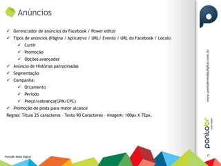 Anúncios

  Gerenciador de anúncios do Facebook / Power editor
  Tipos de anúncios (Página / Aplicativo / URL/ Evento / URL do Facebook / Locais)
           Curtir
           Promoção
           Opções avançadas
  Anúncio de Histórias patrocinadas
  Segmentação
  Campanha:
           Orçamento
           Período
           Preço/cobrança(CPM/CPC)
  Promoção de posts para maior alcance
 Regras: Título 25 caracteres – Texto 90 Caracteres – Imagem: 100px X 72px.




                                                                                      12
PontoBr Mídia Digital
 