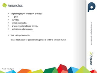 Anúncios

           Segmentação por interesses precisos:
                       ginas
                curtidas,
                temas publicados,
                grupos relacionados ao termo,
                aplicativos relacionados,


           Usar categorias amplas

               Dica: Não basear-se pelo lance sugerido e testar e simular muito!




                                                                                   13
PontoBr Mídia Digital
 