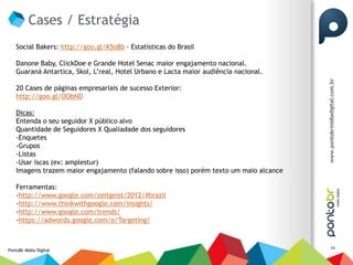 Cases / Estratégia
    Social Bakers: http://goo.gl/K5o8b - Estatísticas do Brasil

    Danone Baby, ClickDoe e Grande Hotel Senac maior engajamento nacional.
    Guaraná Antartica, Skol, L’real, Hotel Urbano e Lacta maior audiência nacional.

    20 Cases de páginas empresariais de sucesso Exterior:
    http://goo.gl/OObND

    Dicas:
    Entenda o seu seguidor X público alvo
    Quantidade de Seguidores X Qualiadade dos seguidores
    -Enquetes
    -Grupos
    -Listas
    -Usar iscas (ex: amplestur)
    Imagens trazem maior engajamento (falando sobre isso) porém texto um maio alcance

    Ferramentas:
    -http://www.google.com/zeitgeist/2012/#brazil
    -http://www.thinkwithgoogle.com/insights/
    -http://www.google.com/trends/
    -https://adwords.google.com/o/Targeting/


                                                                                        14
PontoBr Mídia Digital
 