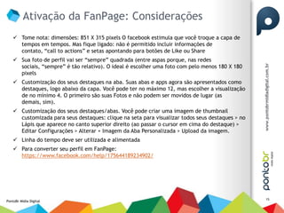 Ativação da FanPage: Considerações
     Tome nota: dimensões: 851 X 315 pixels O facebook estimula que você troque a capa de
      tempos em tempos. Mas fique ligado: não é permitido incluir informações de
      contato, “call to actions” e setas apontando para botões de Like ou Share
     Sua foto de perfil vai ser “sempre” quadrada (entre aspas porque, nas redes
      sociais, “sempre” é tão relativo). O ideal é escolher uma foto com pelo menos 180 X 180
      pixels
     Customização dos seus destaques na aba. Suas abas e apps agora são apresentados como
      destaques, logo abaixo da capa. Você pode ter no máximo 12, mas escolher a visualização
      de no mínimo 4. O primeiro são suas Fotos e não podem ser movidos de lugar (as
      demais, sim).
     Customização dos seus destaques/abas. Você pode criar uma imagem de thumbnail
      customizada para seus destaques: clique na seta para visualizar todos seus destaques > no
      Lápis que aparece no canto superior direito (ao passar o cursor em cima do destaque) >
      Editar Configurações > Alterar + Imagem da Aba Personalizada > Upload da imagem.
     Linha do tempo deve ser utilizada e alimentada
     Para converter seu perfil em FanPage:
      https://www.facebook.com/help/175644189234902/




                                                                                                  15
PontoBr Mídia Digital
 