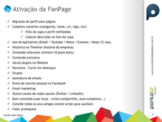 Ativação da FanPage
     Migração de perfil para página
     Cadastro coerente (categorias, nome, url, logo, etc)
                   Foto da capa e perfil estilizadas
                   Colocar descrição na foto da capa
     Uso de Aplicativos (Email / Youtube / Notas / Eventos / Abas) 12 max.
     Histórico na Timeline (história da empresa)
     Conteúdo relevante (mínimo 10 posts bons)
     Conteúdo exclusivo
     Social plugins no Website
     Parceiros - Curtir em destaque
     Grupos
     Assinatura de emails
     Envio de convite pessoal no Facebook
     Email marketing
     Outros canais de redes sociais (Twitter / LinkedIn)
     Bom conteúdo (usar iscas – curta/compartilhe, auto-completar...)
     Convide todos os seus amigos (existe script para auxiliar)
     Fazer promoções
                                                                              16
PontoBr Mídia Digital
 