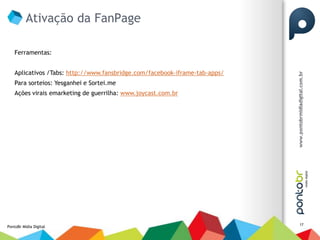 Ativação da FanPage

    Ferramentas:


    Aplicativos /Tabs: http://www.fansbridge.com/facebook-iframe-tab-apps/
    Para sorteios: Yesganhei e Sortei.me
    Ações virais emarketing de guerrilha: www.joycast.com.br




                                                                             17
PontoBr Mídia Digital
 