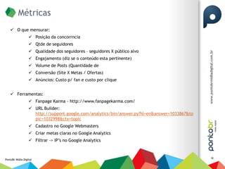 Métricas
     O que mensurar:
                   Posição da concorrncia
                   Qtde de seguidores
                   Qualidade dos seguidores – seguidores X público alvo
                   Engajamento (diz se o conteúdo esta pertinente)
                   Volume de Posts (Quantidade de
                   Conversão (Site X Metas / Ofertas)
                   Anúncios: Custo p/ fan e custo por clique


     Ferramentas:
                   Fanpage Karma - http://www.fanpagekarma.com/
                   URL Builder:
                    http://support.google.com/analytics/bin/answer.py?hl=en&answer=1033867&to
                    pic=1032998&ctx=topic
                   Cadastro no Google Webmasters
                   Criar metas claras no Google Analytics
                   Filtrar -> IP’s no Google Analytics


                                                                                                18
PontoBr Mídia Digital
 