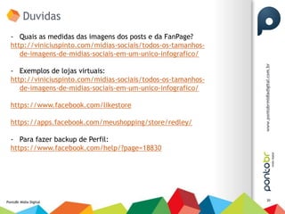Duvidas
  - Quais as medidas das imagens dos posts e da FanPage?
  http://viniciuspinto.com/midias-sociais/todos-os-tamanhos-
     de-imagens-de-midias-sociais-em-um-unico-infografico/

  - Exemplos de lojas virtuais:
  http://viniciuspinto.com/midias-sociais/todos-os-tamanhos-
     de-imagens-de-midias-sociais-em-um-unico-infografico/

  https://www.facebook.com/likestore

  https://apps.facebook.com/meushopping/store/redley/

  - Para fazer backup de Perfil:
  https://www.facebook.com/help/?page=18830




                                                               20
PontoBr Mídia Digital
 