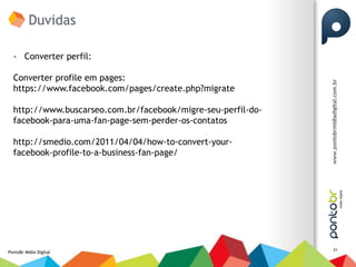 Duvidas

  - Converter perfil:

  Converter profile em pages:
  https://www.facebook.com/pages/create.php?migrate

  http://www.buscarseo.com.br/facebook/migre-seu-perfil-do-
  facebook-para-uma-fan-page-sem-perder-os-contatos

  http://smedio.com/2011/04/04/how-to-convert-your-
  facebook-profile-to-a-business-fan-page/




                                                              21
PontoBr Mídia Digital
 