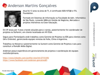 Anderson Martins Gonçalves
                        Atua há 13 anos na área de TI, é certificado ISEB/ISTQB e ITIL
                        Foundation.

                        Formado em Sistemas de Informação na Faculdade de Adm. Informática
                        de São Paulo, cursando iMBA em Gestão de Negócios, Mercados e
                        projetos interativos na Clear Educação.


 Em SP atuou por 4 anos criando soluções para o varejo, posteriormente foi coordenador de
 projetos na Stefanini, em cliente localizado em NY/EUA.

 Seguiu para Florianópolis onde trabalhou como Gerente de Projetos na EDS para clientes como
 GM e Embratel, gerenciando equipes remotas da Índia, China e Argentina.

 Trabalhou na Nexxera e posteriormente na Suntech como Gerente de Projetos e saiu para
 constituir a PontoBr Mídia Digital.

 Anderson possui experiência em gerenciamento de projetos e coordenação de equipes
 multidisciplinares.

 http://www.linkedin.com/profile/view?id=27151292
 https://www.facebook.com/anderson.goncalves81



                                                                                               3
PontoBr Mídia Digital
 