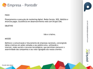 Empresa - PontoBr

     FOCO

     Planejamento e execução de marketing digital. Redes Sociais, SEO, WebSite e
     Anúncios pagos. Excelência em desenvolvimento web com Drupal CMS.

     OBJETIVO



                                                   lido e criativo.

     MISSÃO

     Melhorar a comunicação e faturamento de empresas nacionais, convergindo
     ideias criativas em ações voltadas a seu público alvo, utilizando a
     internet, redes sociais e recursos tecnológicos, que permitam mensurar a
     assertividade das campanhas e seu valor agregado aos nossos clientes.




                                                                                   4
PontoBr Mídia Digital
 