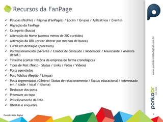 Recursos da FanPage
  Pessoas (Profile) / Páginas (FanPages) / Locais / Grupos / Aplicativos / Eventos
  Migração da FanPage
  Categoria (Busca)
  Alteração do Nome (apenas menos de 200 curtidas)
  Alteração da URL (evitar alterar por motivos de busca)
  Curtir em destaque (parceiros)
  Permissionamento (Gerente / Criador de conteúdo / Moderador / Anunciante / Analista
   de Inf.)
  Timeline (contar história da empresa de forma cronológica)
  Tipos de Post (Texto - Status / Links / Fotos / Vídeos)
  Posts agendados
  Post Público (Região / Língua)
  Posts segmentados (Gênero/ Status de relacionamento / Status educacional / interessado
   em / idade / local / idioma)
  Destaque dos posts
  Promover ao topo
  Posicionamento da foto
  Ofertas e enquetes

                                                                                            9
PontoBr Mídia Digital
 