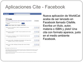 Aplicaciones Cite - Facebook
                 Nueva aplicación de WorldCat
                 acaba de ser lanzado en
                 Facebook llamado CiteMe.
                 Escriba un título, autor,
                 materia o ISBN y ¡listo! Una
                 cita con formato aparece, justo
                 en el medio ambiente
                 Facebook.
 