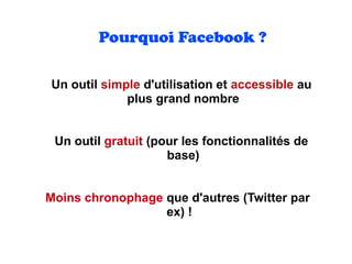 Un outil simple d'utilisation et accessible au
plus grand nombre
Un outil gratuit (pour les fonctionnalités de
base)
Moins chronophage que d'autres (Twitter par
ex) !
Pourquoi Facebook ?
 
