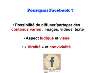Pourquoi Facebook ?
 Possibilité de diffuser/partager des
contenus variés : images, vidéos, texte 
 Aspect ludique et visuel
 « Viralité » et convivialité
Licence CC BY-NC-SA 2.0
KristinJ.
 