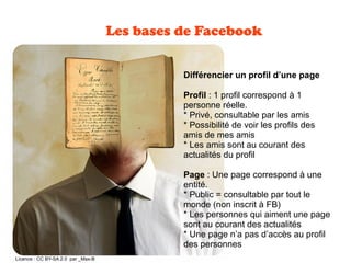 Les bases de Facebook
Différencier un profil d’une page
Profil : 1 profil correspond à 1
personne réelle.
* Privé, consultable par les amis
* Possibilité de voir les profils des
amis de mes amis
* Les amis sont au courant des
actualités du profil
Page : Une page correspond à une
entité.
* Public = consultable par tout le
monde (non inscrit à FB)
* Les personnes qui aiment une page
sont au courant des actualités
* Une page n’a pas d’accès au profil
des personnes
 Licence : CC BY-SA 2.0 par _Max-B
 