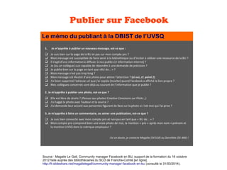 Publier sur Facebook
Source : Magalie Le Gall, Community manager Facebook en BU, support de la formation du 16 octobre
2012 faite auprès des bibliothécaires du SCD de Franche-Comté [en ligne].
http://fr.slideshare.net/magalielegall/community-manager-facebook-en-bu (consulté le 31/03/2014).
 
