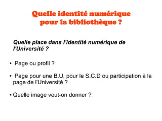Quelle identité numérique
pour la bibliothèque ?
Quelle place dans l'identité numérique de
l'Université ?
● Page ou profil ?
● Page pour une B.U, pour le S.C.D ou participation à la
page de l'Université ?
● Quelle image veut-on donner ?
 