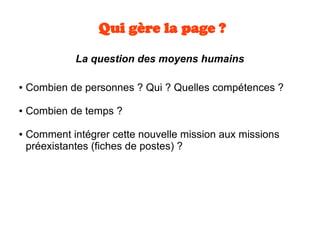 Qui gère la page ?
La question des moyens humains
● Combien de personnes ? Qui ? Quelles compétences ?
● Combien de temps ?
● Comment intégrer cette nouvelle mission aux missions
préexistantes (fiches de postes) ?
 