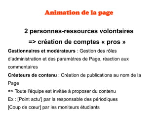  2 personnes-ressources volontaires
=> création de comptes « pros »  
Gestionnaires et modérateurs : Gestion des rôles
d’administration et des paramètres de Page, réaction aux
commentaires
Créateurs de contenu : Création de publications au nom de la
Page 
=> Toute l'équipe est invitée à proposer du contenu
Ex : [Point actu'] par la responsable des périodiques
[Coup de cœur] par les moniteurs étudiants
Animation de la page
 