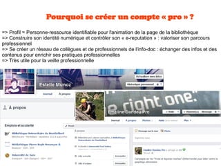 Pourquoi se créer un compte « pro » ?
=> Profil = Personne-ressource identifiable pour l'animation de la page de la bibliothèque
=> Construire son identité numérique et contrôler son « e-reputation » : valoriser son parcours
professionnel
=> Se créer un réseau de collègues et de professionnels de l'info-doc : échanger des infos et des
contenus pour enrichir ses pratiques professionnelles
=> Très utile pour la veille professionnelle
 