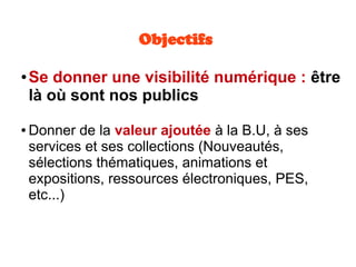 Objectifs
● Se donner une visibilité numérique : être
là où sont nos publics
● Donner de la valeur ajoutée à la B.U, à ses
services et ses collections (Nouveautés,
sélections thématiques, animations et
expositions, ressources électroniques, PES,
etc...)
 