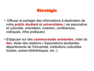 Stratégie
● Diffuser et partager des informations à destination de
notre public étudiant et universitaire ( vie associative
et culturelle, orientation, insertion, conférences,
colloques, infos pratiques)
● S'appuyer sur des communautés existantes, créer du
lien, tisser des relations ( Associations étudiantes,
départements de l'Université, institutions culturelles
locales, autres bibliothèques, etc..)
 