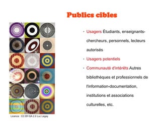 Publics cibles
➢ Usagers Étudiants, enseignants-
chercheurs, personnels, lecteurs
autorisés
➢ Usagers potentiels
➢ Communauté d'intérêts Autres
bibliothèques et professionnels de
l'information-documentation,
institutions et associations
culturelles, etc.
Licence : CC BY-SA 2.0 Luc Legay
 