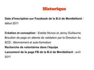 Historique
Date d'inscription sur Facebook de la B.U de Montbéliard :
début 2011
Création et conception : Estelle Munoz et Jenny Guillaume
Brouillon de page en attente de validation par la Direction du
SCD : tâtonnement et auto-formation
Recherche de volontaires dans l'équipe
Lancement de la page FB de la B.U de Montbéliard : avril
2011
 